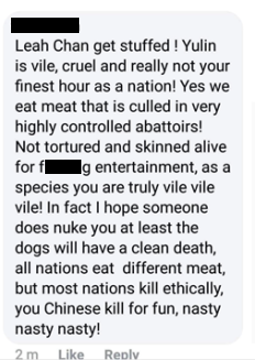 Comment reads: "Leah Chan get stuffed ! Yulin is vile, cruel and really not your finest hour as a nation! Yes we eat meat that is culled in very highly controlled abattoirs! Not tortured and skinned alive for f*****g entertainment, as a species you are truly vile vile vile! In fact I hope someone does nuke you at least the dogs will have a clean death, all nations eat different meat, but most nations kill ethically, you Chinese kill for fun, nasty nasty nasty!"