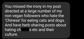 Comment reads: "You missed the irony of my post directed at a large number of my non vegan followers who hate the 'Chinese' for eating cats and dogs. And have herb sharing posts about hating ch*****s etc and their culture."